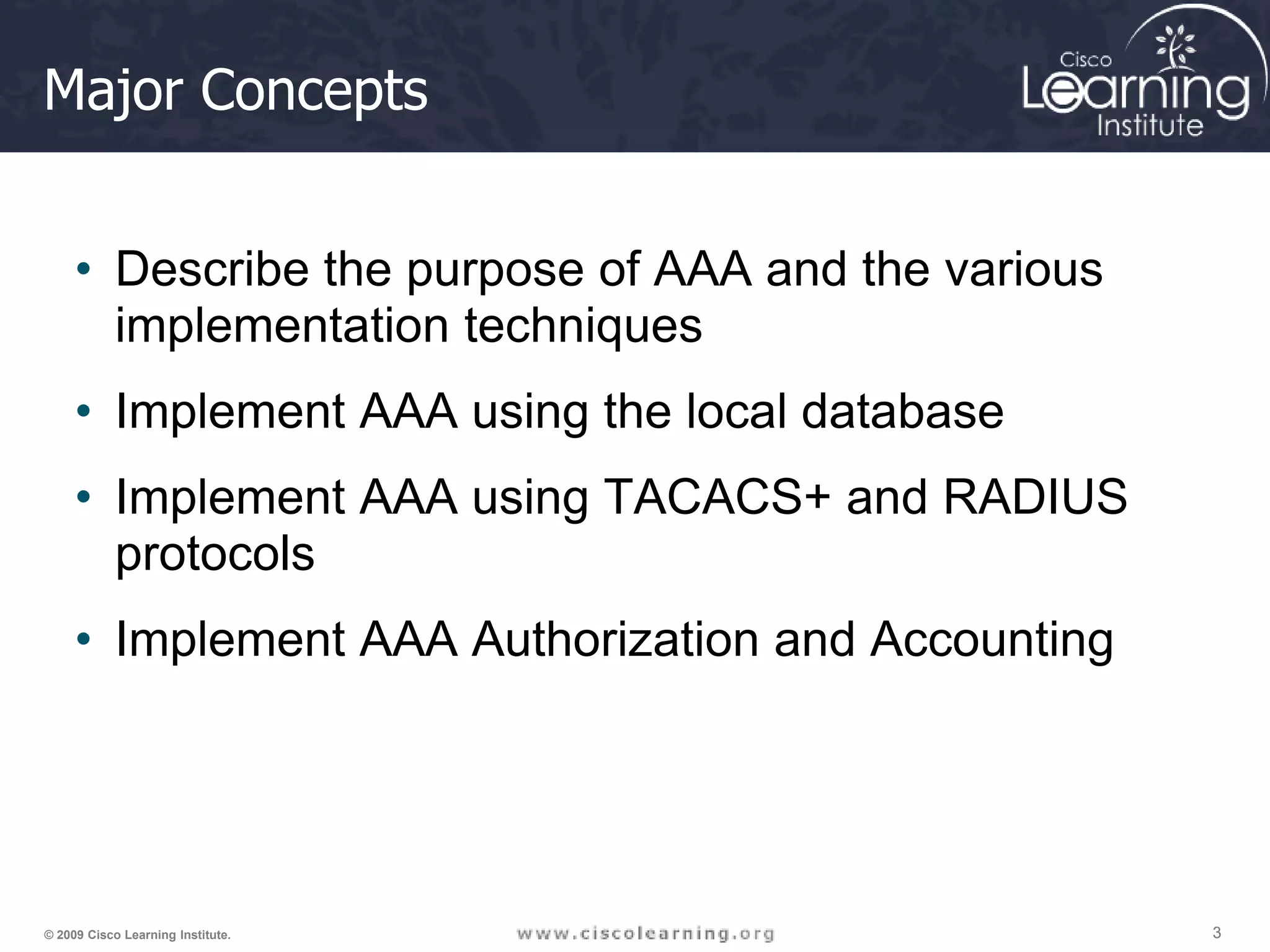 3 3 3 © 2009 Cisco Learning Institute. Major Concepts • Describe the purpose of AAA and the various implementation techniques • Implement AAA using the local database • Implement AAA using TACACS+ and RADIUS protocols • Implement AAA Authorization and Accounting 