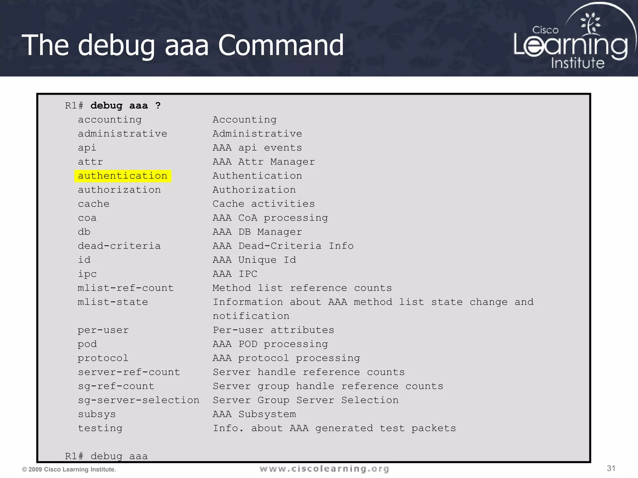 31 31 31 © 2009 Cisco Learning Institute. The debug aaa Command R1# debug aaa ? accounting Accounting administrative Administrative api AAA api events attr AAA Attr Manager authentication Authentication authorization Authorization cache Cache activities coa AAA CoA processing db AAA DB Manager dead-criteria AAA Dead-Criteria Info id AAA Unique Id ipc AAA IPC mlist-ref-count Method list reference counts mlist-state Information about AAA method list state change and notification per-user Per-user attributes pod AAA POD processing protocol AAA protocol processing server-ref-count Server handle reference counts sg-ref-count Server group handle reference counts sg-server-selection Server Group Server Selection subsys AAA Subsystem testing Info. about AAA generated test packets R1# debug aaa 