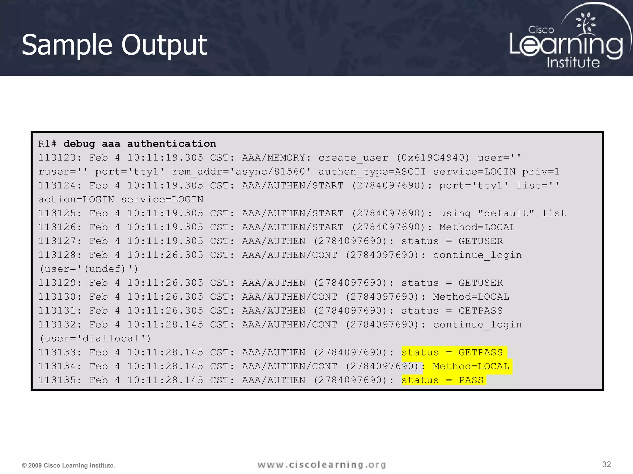 32 32 32 © 2009 Cisco Learning Institute. Sample Output R1# debug aaa authentication 113123: Feb 4 10:11:19.305 CST: AAA/MEMORY: create_user (0x619C4940) user='' ruser='' port='tty1' rem_addr='async/81560' authen_type=ASCII service=LOGIN priv=1 113124: Feb 4 10:11:19.305 CST: AAA/AUTHEN/START (2784097690): port='tty1' list='' action=LOGIN service=LOGIN 113125: Feb 4 10:11:19.305 CST: AAA/AUTHEN/START (2784097690): using "default" list 113126: Feb 4 10:11:19.305 CST: AAA/AUTHEN/START (2784097690): Method=LOCAL 113127: Feb 4 10:11:19.305 CST: AAA/AUTHEN (2784097690): status = GETUSER 113128: Feb 4 10:11:26.305 CST: AAA/AUTHEN/CONT (2784097690): continue_login (user='(undef)') 113129: Feb 4 10:11:26.305 CST: AAA/AUTHEN (2784097690): status = GETUSER 113130: Feb 4 10:11:26.305 CST: AAA/AUTHEN/CONT (2784097690): Method=LOCAL 113131: Feb 4 10:11:26.305 CST: AAA/AUTHEN (2784097690): status = GETPASS 113132: Feb 4 10:11:28.145 CST: AAA/AUTHEN/CONT (2784097690): continue_login (user='diallocal') 113133: Feb 4 10:11:28.145 CST: AAA/AUTHEN (2784097690): status = GETPASS 113134: Feb 4 10:11:28.145 CST: AAA/AUTHEN/CONT (2784097690): Method=LOCAL 113135: Feb 4 10:11:28.145 CST: AAA/AUTHEN (2784097690): status = PASS 