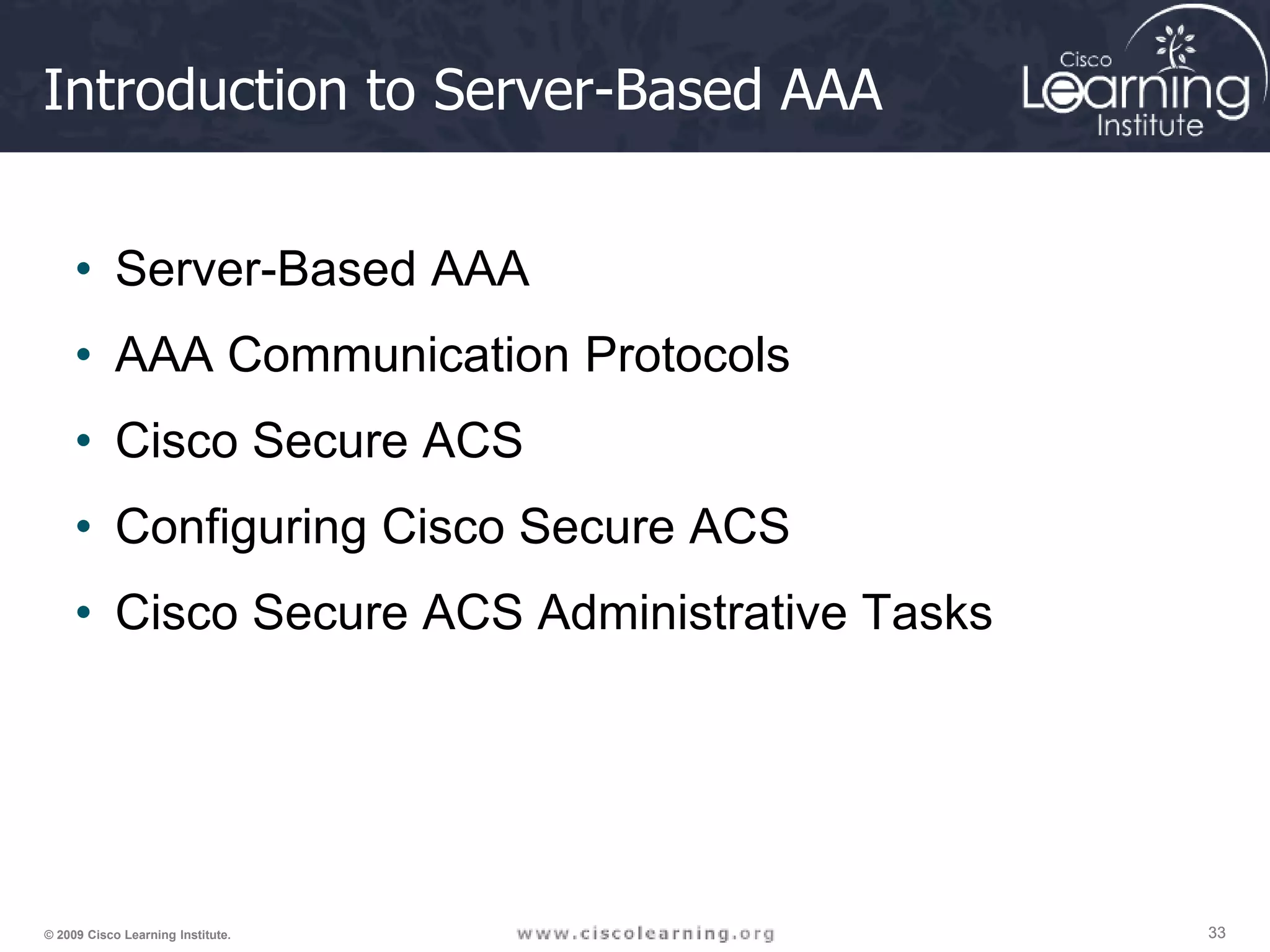 33 33 33 © 2009 Cisco Learning Institute. Introduction to Server-Based AAA • Server-Based AAA • AAA Communication Protocols • Cisco Secure ACS • Configuring Cisco Secure ACS • Cisco Secure ACS Administrative Tasks 