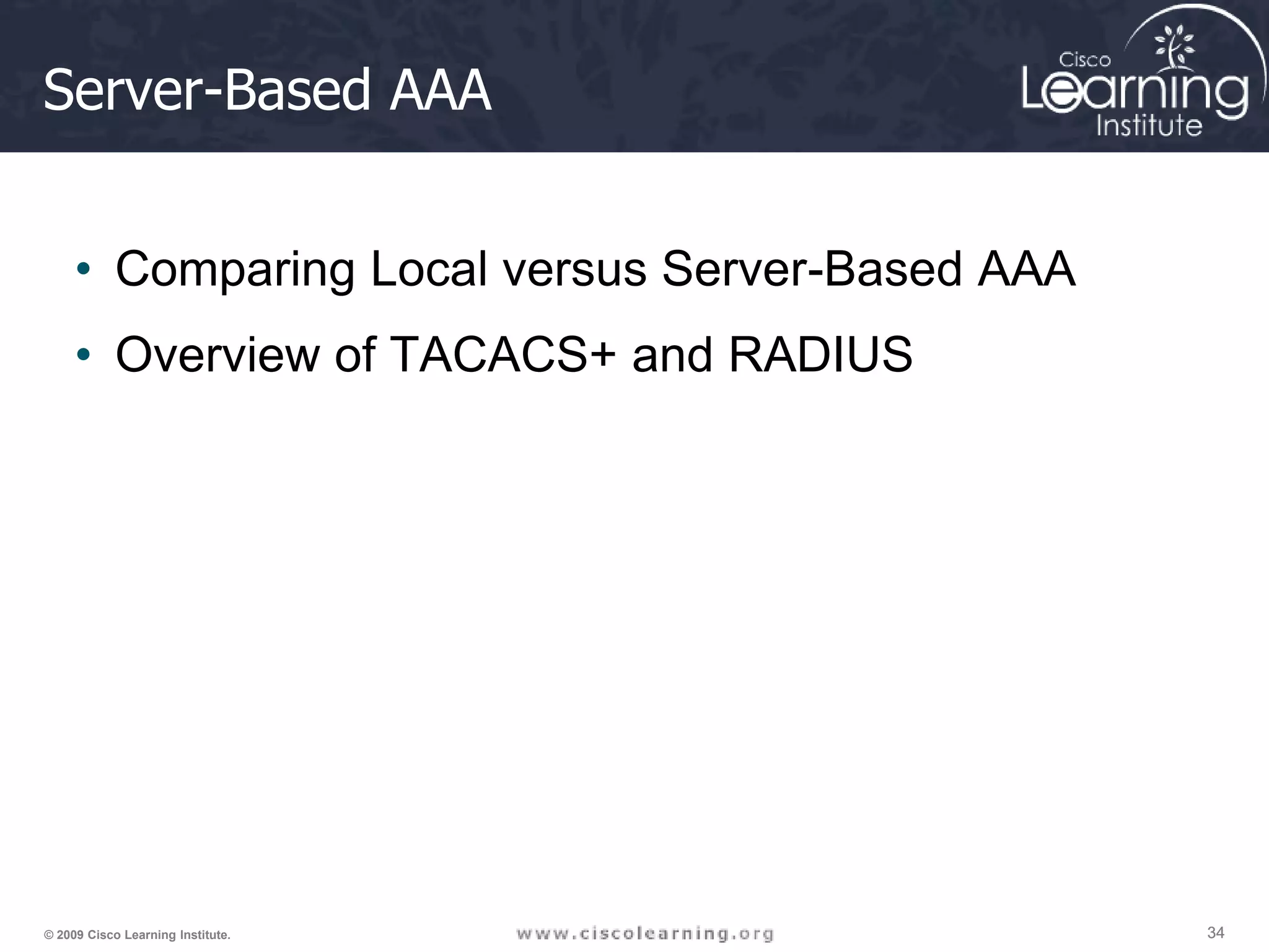34 34 34 © 2009 Cisco Learning Institute. Server-Based AAA • Comparing Local versus Server-Based AAA • Overview of TACACS+ and RADIUS 