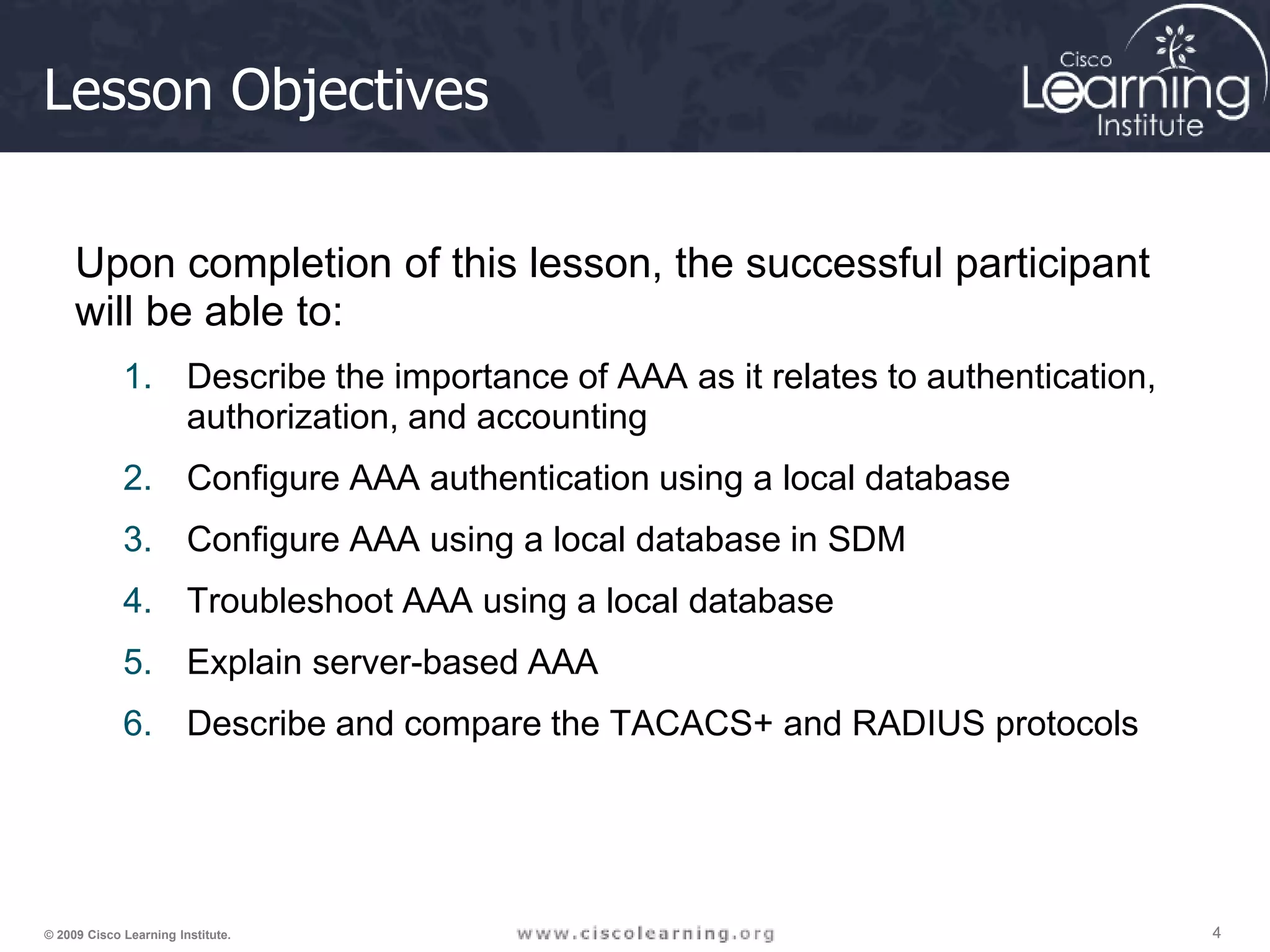 4 4 4 © 2009 Cisco Learning Institute. Lesson Objectives Upon completion of this lesson, the successful participant will be able to: 1. Describe the importance of AAA as it relates to authentication, authorization, and accounting 2. Configure AAA authentication using a local database 3. Configure AAA using a local database in SDM 4. Troubleshoot AAA using a local database 5. Explain server-based AAA 6. Describe and compare the TACACS+ and RADIUS protocols 