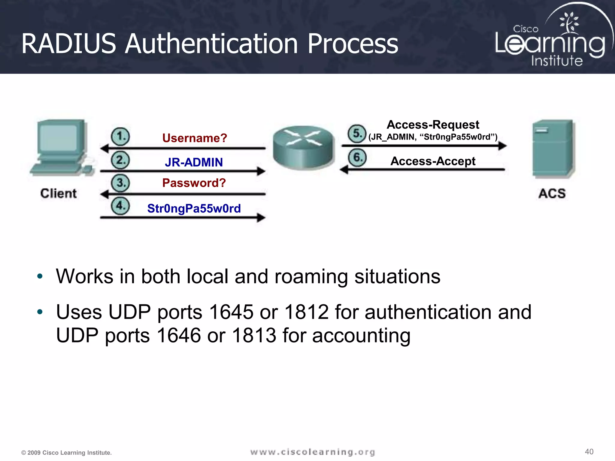 40 40 40 © 2009 Cisco Learning Institute. RADIUS Authentication Process • Works in both local and roaming situations • Uses UDP ports 1645 or 1812 for authentication and UDP ports 1646 or 1813 for accounting Username? JR-ADMIN Password? Str0ngPa55w0rd Access-Request (JR_ADMIN, “Str0ngPa55w0rd”) Access-Accept 