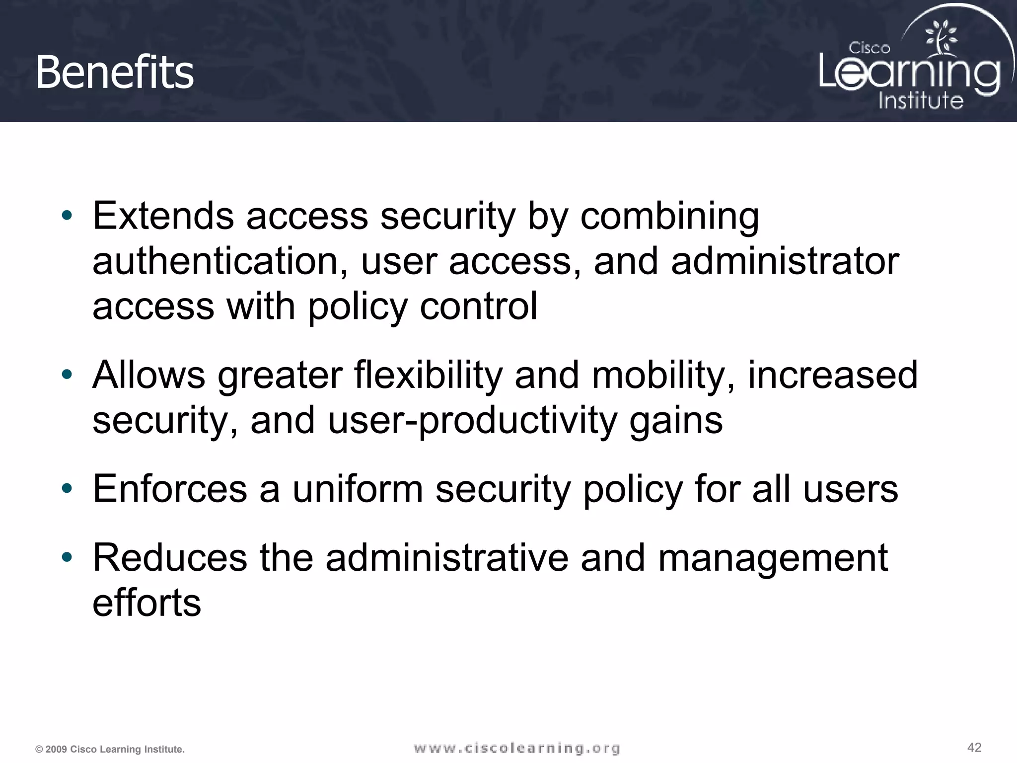 42 42 42 © 2009 Cisco Learning Institute. Benefits • Extends access security by combining authentication, user access, and administrator access with policy control • Allows greater flexibility and mobility, increased security, and user-productivity gains • Enforces a uniform security policy for all users • Reduces the administrative and management efforts 
