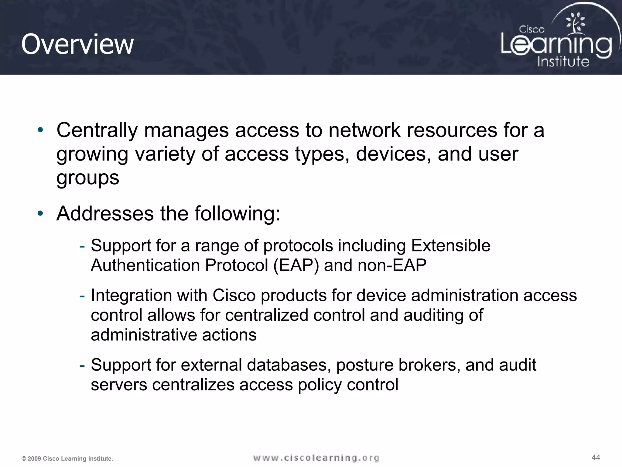 44 44 44 © 2009 Cisco Learning Institute. Overview • Centrally manages access to network resources for a growing variety of access types, devices, and user groups • Addresses the following: - Support for a range of protocols including Extensible Authentication Protocol (EAP) and non-EAP - Integration with Cisco products for device administration access control allows for centralized control and auditing of administrative actions - Support for external databases, posture brokers, and audit servers centralizes access policy control 