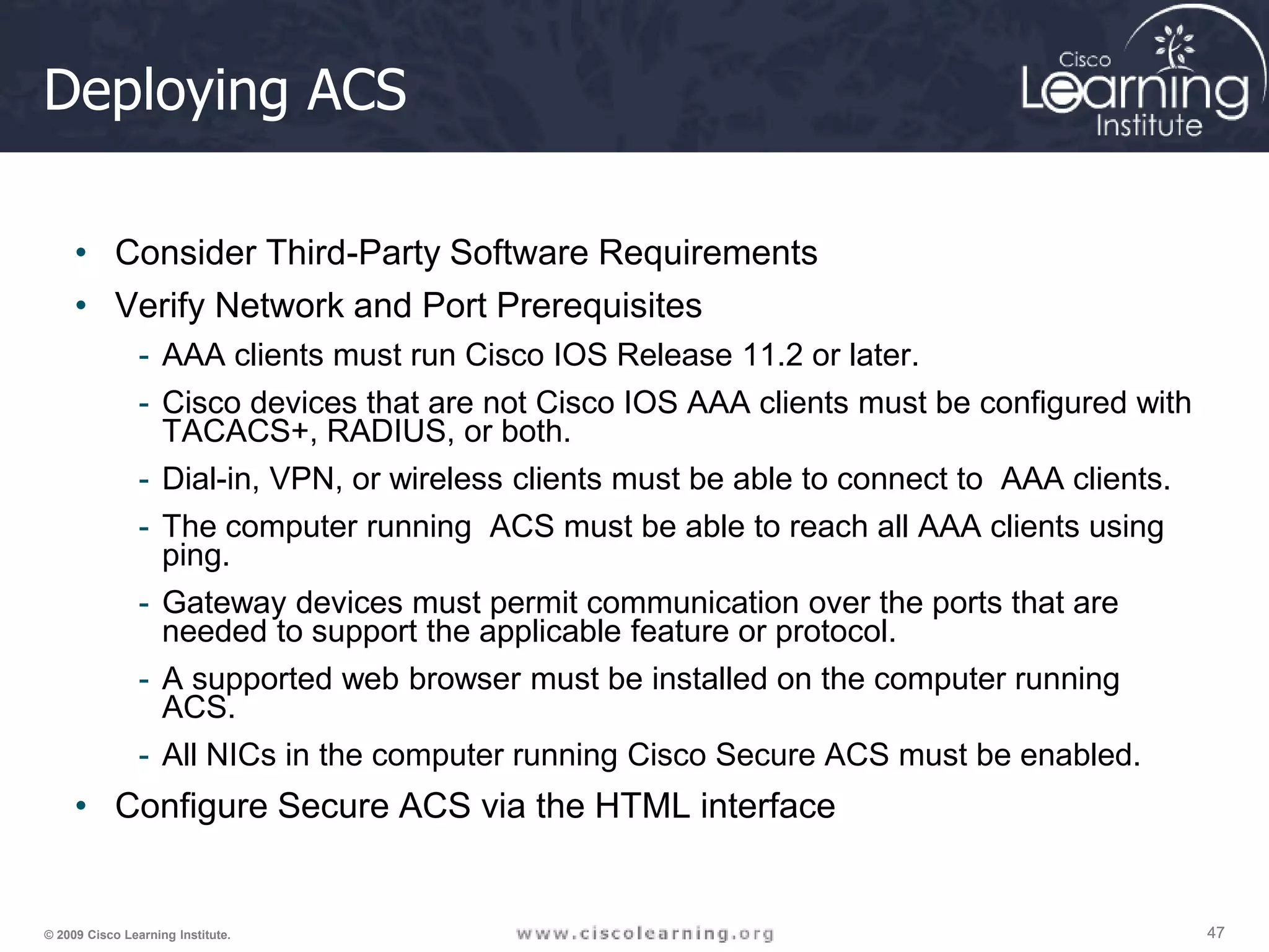 47 47 47 © 2009 Cisco Learning Institute. Deploying ACS • Consider Third-Party Software Requirements • Verify Network and Port Prerequisites - AAA clients must run Cisco IOS Release 11.2 or later. - Cisco devices that are not Cisco IOS AAA clients must be configured with TACACS+, RADIUS, or both. - Dial-in, VPN, or wireless clients must be able to connect to AAA clients. - The computer running ACS must be able to reach all AAA clients using ping. - Gateway devices must permit communication over the ports that are needed to support the applicable feature or protocol. - A supported web browser must be installed on the computer running ACS. - All NICs in the computer running Cisco Secure ACS must be enabled. • Configure Secure ACS via the HTML interface 
