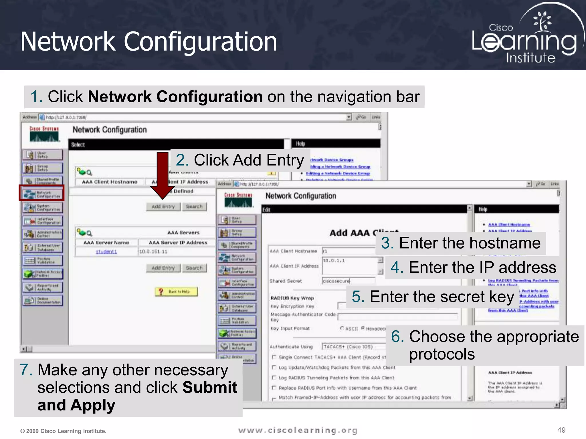 49 49 49 © 2009 Cisco Learning Institute. Network Configuration 1. Click Network Configuration on the navigation bar 2. Click Add Entry 3. Enter the hostname 4. Enter the IP address 5. Enter the secret key 6. Choose the appropriate protocols 7. Make any other necessary selections and click Submit and Apply 
