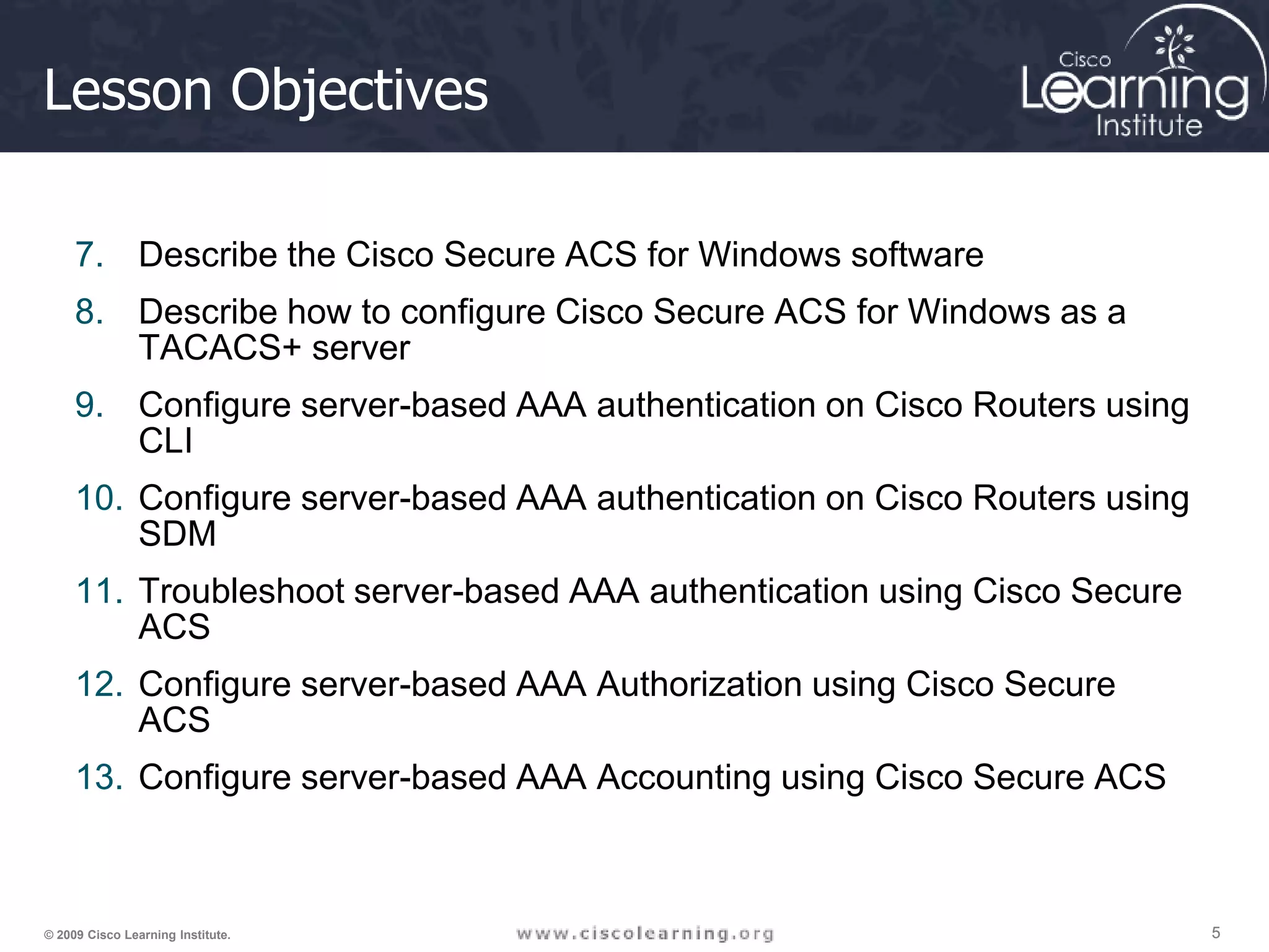 5 5 5 © 2009 Cisco Learning Institute. Lesson Objectives 7. Describe the Cisco Secure ACS for Windows software 8. Describe how to configure Cisco Secure ACS for Windows as a TACACS+ server 9. Configure server-based AAA authentication on Cisco Routers using CLI 10. Configure server-based AAA authentication on Cisco Routers using SDM 11. Troubleshoot server-based AAA authentication using Cisco Secure ACS 12. Configure server-based AAA Authorization using Cisco Secure ACS 13. Configure server-based AAA Accounting using Cisco Secure ACS 