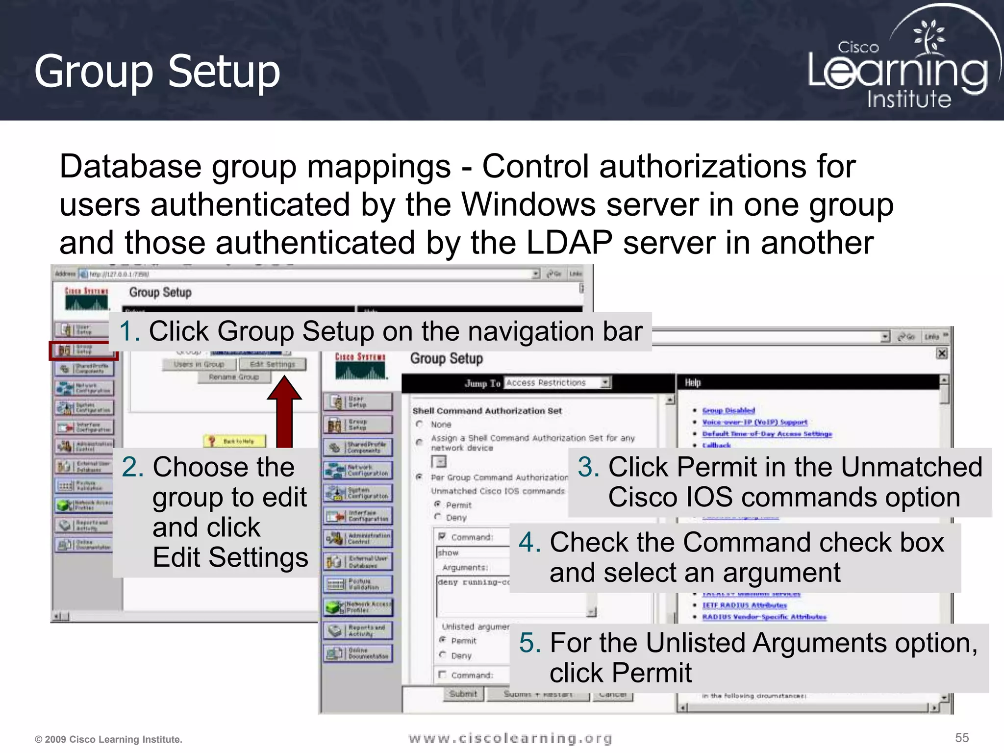 55 55 55 © 2009 Cisco Learning Institute. Group Setup Database group mappings - Control authorizations for users authenticated by the Windows server in one group and those authenticated by the LDAP server in another 1. Click Group Setup on the navigation bar 2. Choose the group to edit and click Edit Settings 3. Click Permit in the Unmatched Cisco IOS commands option 4. Check the Command check box and select an argument 5. For the Unlisted Arguments option, click Permit 