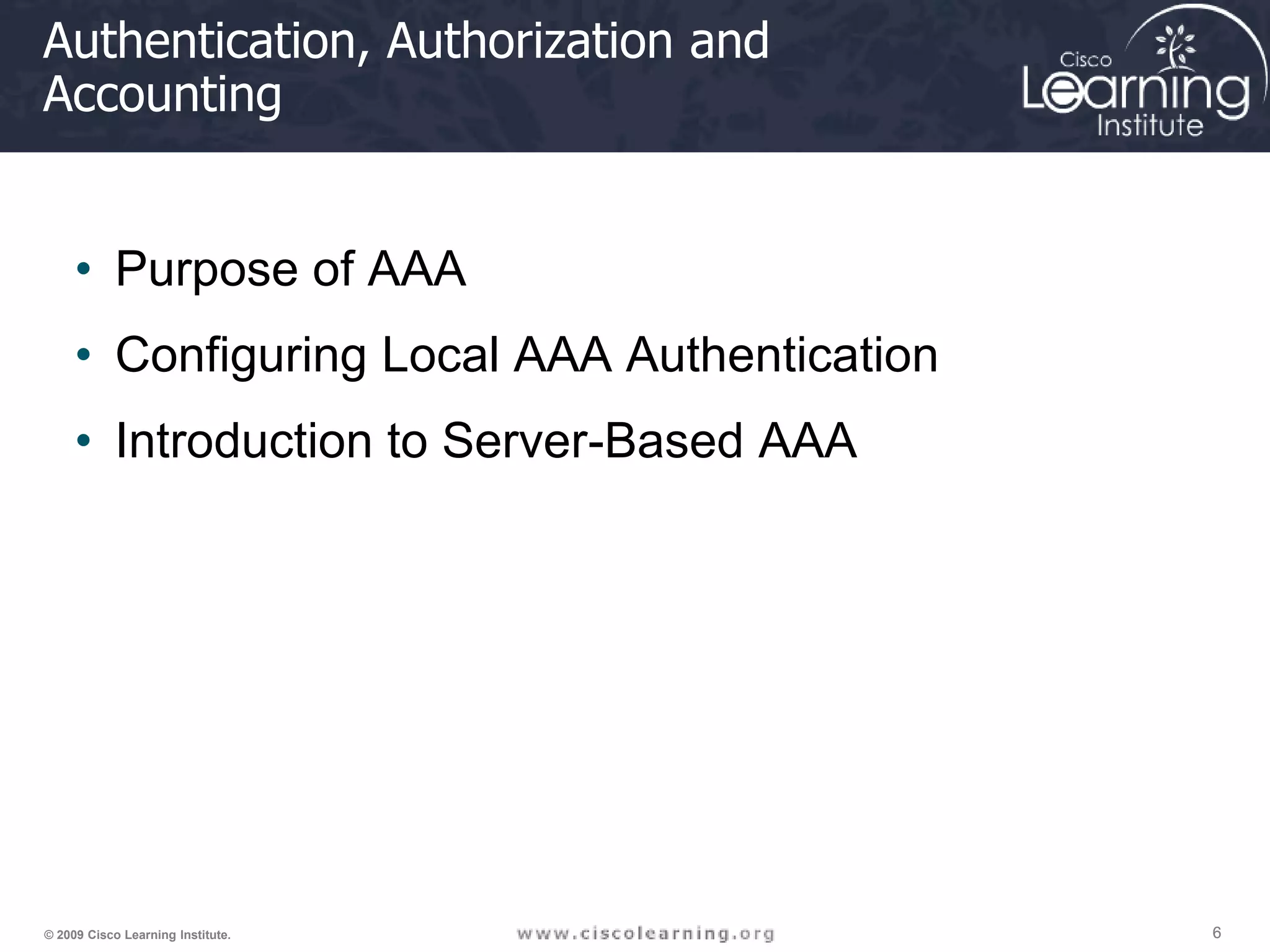 6 6 6 © 2009 Cisco Learning Institute. Authentication, Authorization and Accounting • Purpose of AAA • Configuring Local AAA Authentication • Introduction to Server-Based AAA 