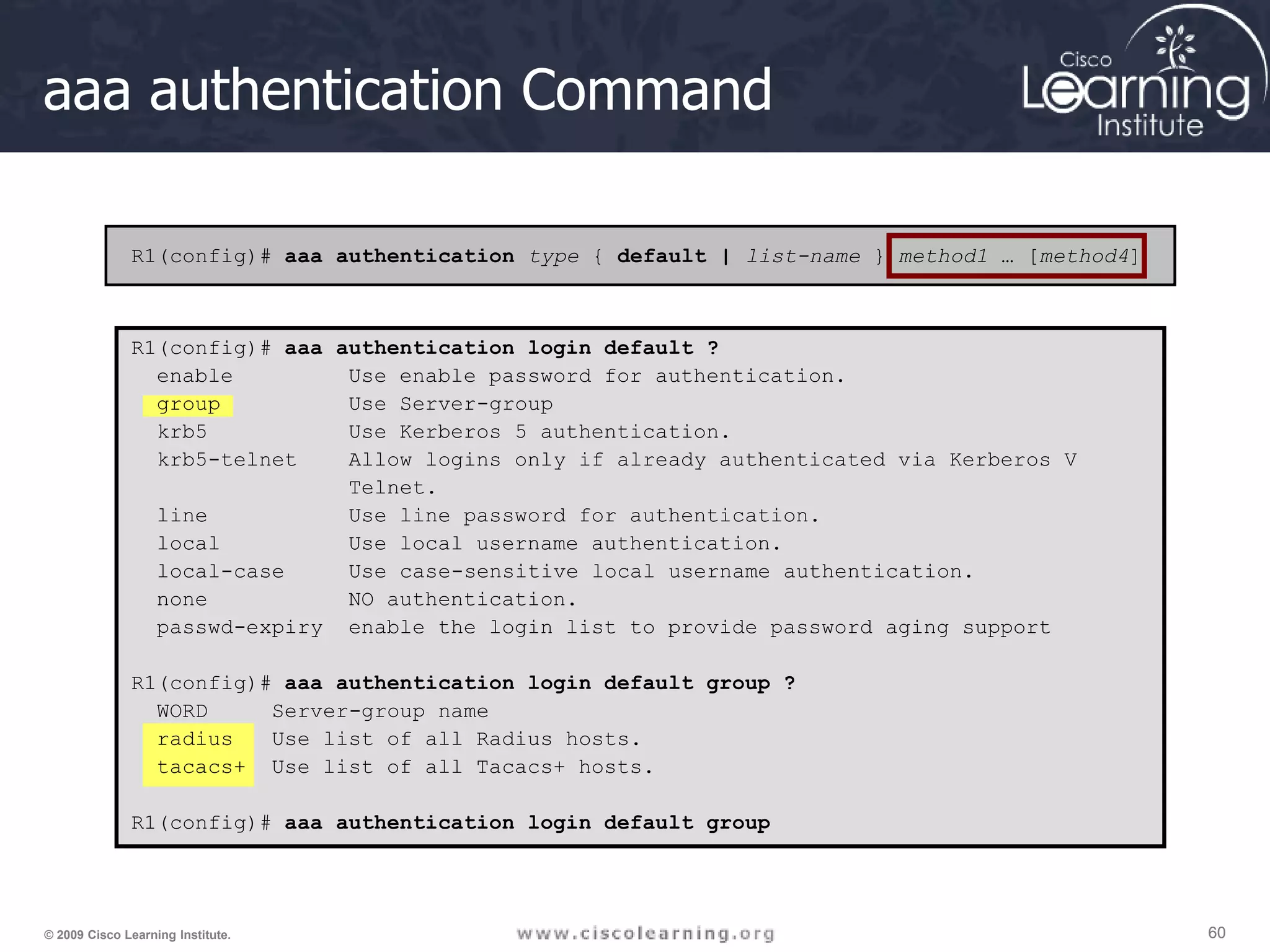 60 60 60 © 2009 Cisco Learning Institute. aaa authentication Command R1(config)# aaa authentication type { default | list-name } method1 … [method4] R1(config)# aaa authentication login default ? enable Use enable password for authentication. group Use Server-group krb5 Use Kerberos 5 authentication. krb5-telnet Allow logins only if already authenticated via Kerberos V Telnet. line Use line password for authentication. local Use local username authentication. local-case Use case-sensitive local username authentication. none NO authentication. passwd-expiry enable the login list to provide password aging support R1(config)# aaa authentication login default group ? WORD Server-group name radius Use list of all Radius hosts. tacacs+ Use list of all Tacacs+ hosts. R1(config)# aaa authentication login default group 