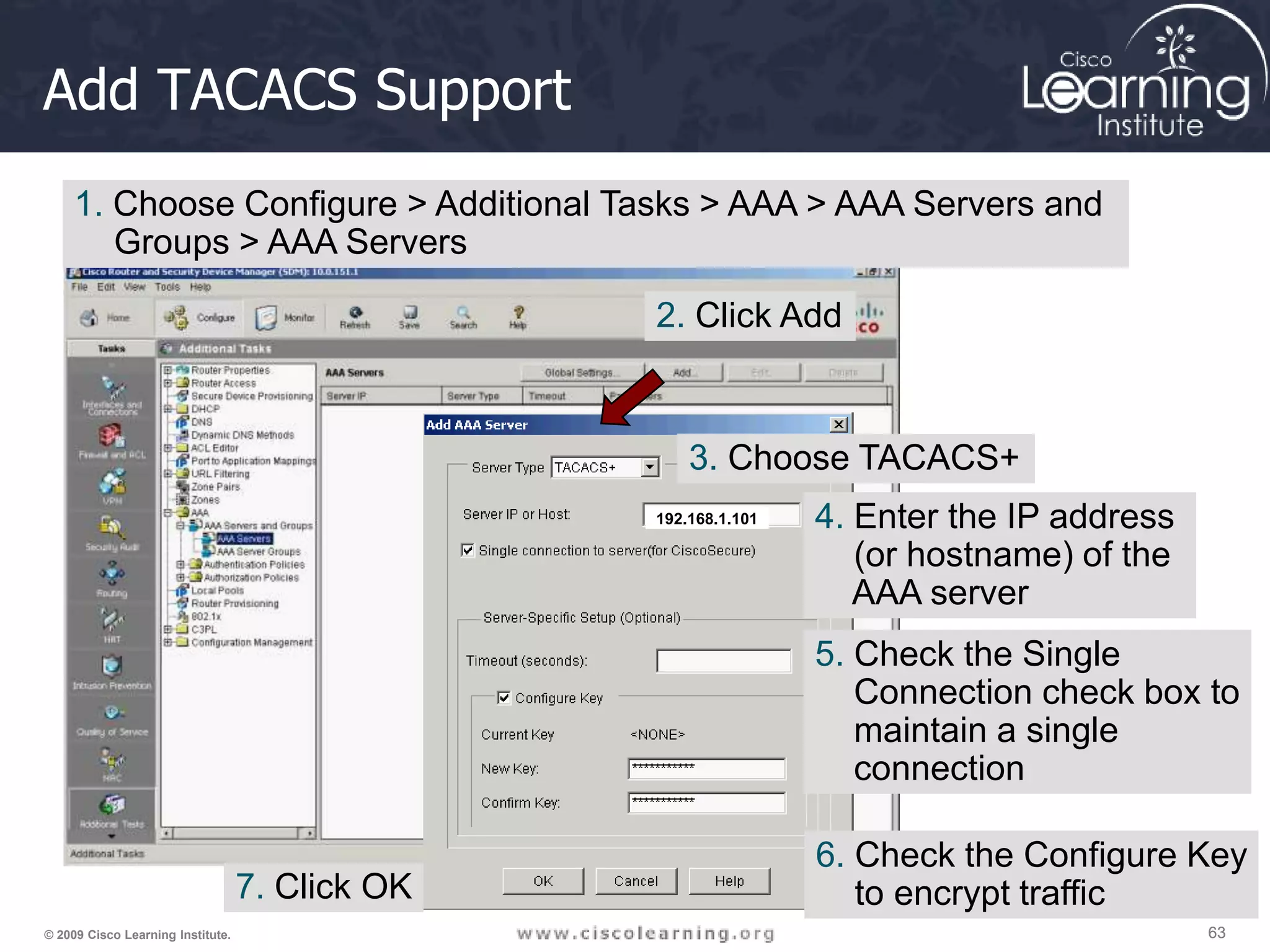 63 63 63 © 2009 Cisco Learning Institute. Add TACACS Support 192.168.1.101 1. Choose Configure > Additional Tasks > AAA > AAA Servers and Groups > AAA Servers 2. Click Add 3. Choose TACACS+ 4. Enter the IP address (or hostname) of the AAA server 5. Check the Single Connection check box to maintain a single connection 6. Check the Configure Key to encrypt traffic 7. Click OK 