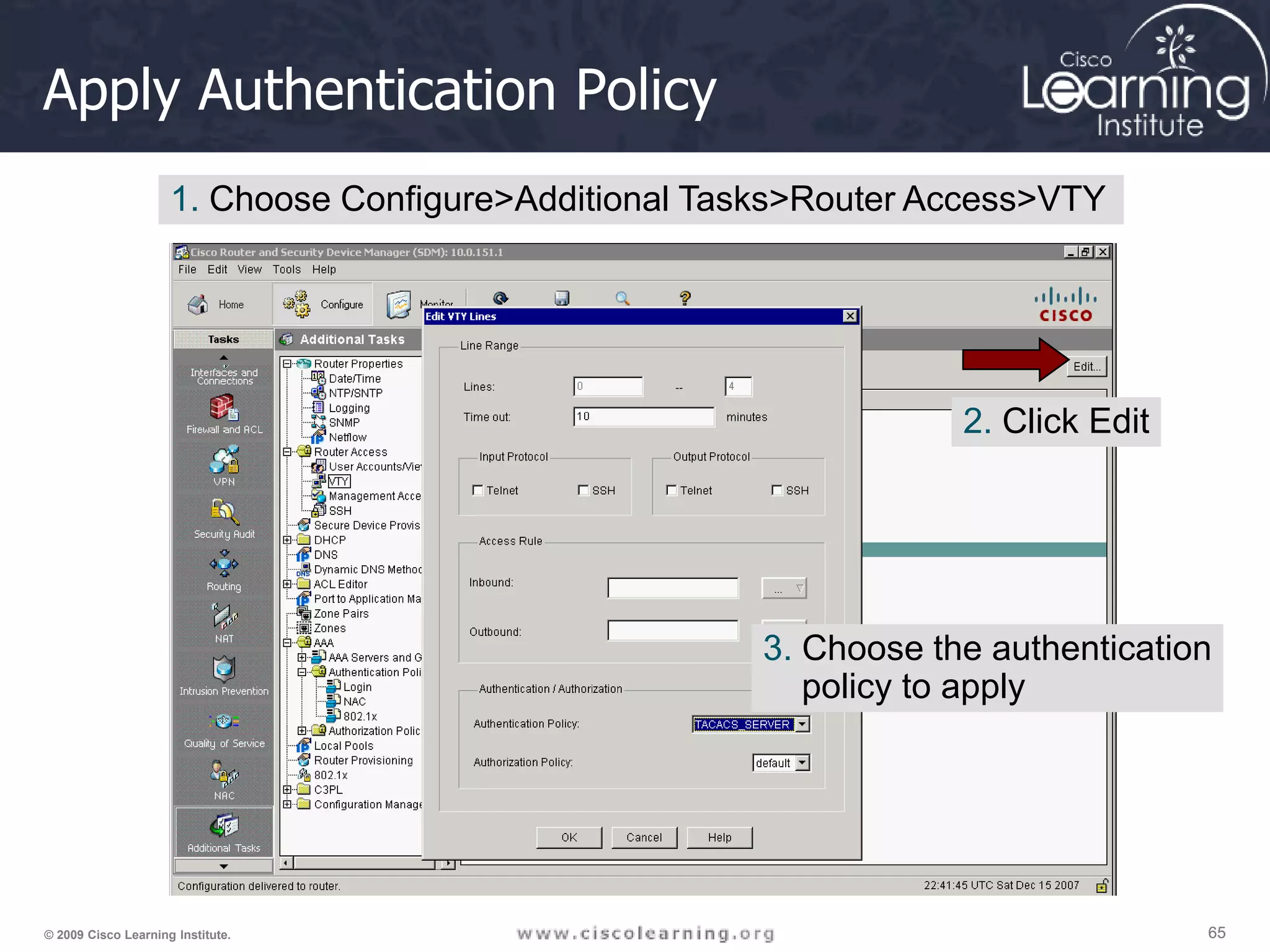 65 65 65 © 2009 Cisco Learning Institute. Apply Authentication Policy 1. Choose Configure>Additional Tasks>Router Access>VTY 2. Click Edit 3. Choose the authentication policy to apply 