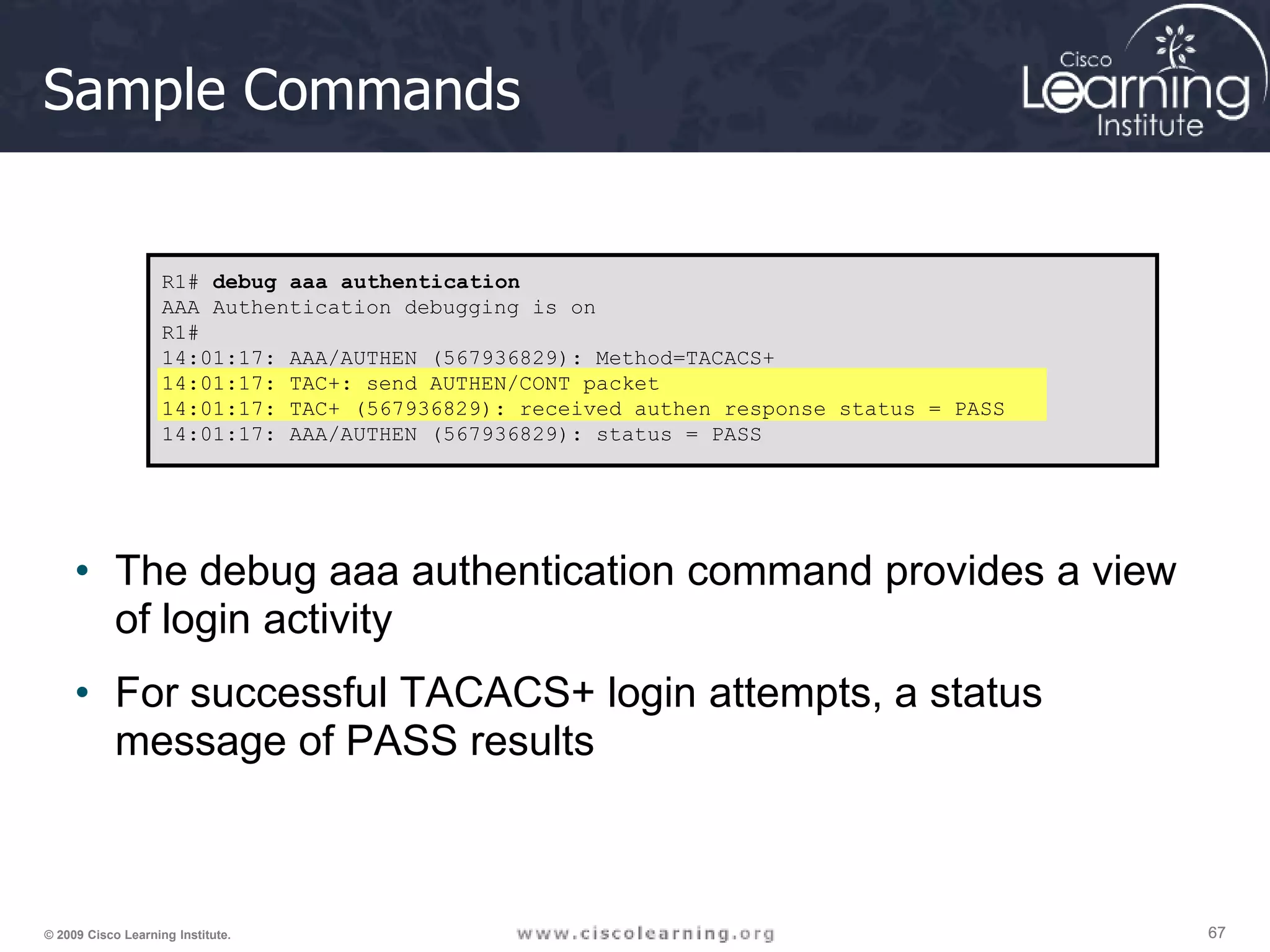 67 67 67 © 2009 Cisco Learning Institute. Sample Commands • The debug aaa authentication command provides a view of login activity • For successful TACACS+ login attempts, a status message of PASS results R1# debug aaa authentication AAA Authentication debugging is on R1# 14:01:17: AAA/AUTHEN (567936829): Method=TACACS+ 14:01:17: TAC+: send AUTHEN/CONT packet 14:01:17: TAC+ (567936829): received authen response status = PASS 14:01:17: AAA/AUTHEN (567936829): status = PASS 