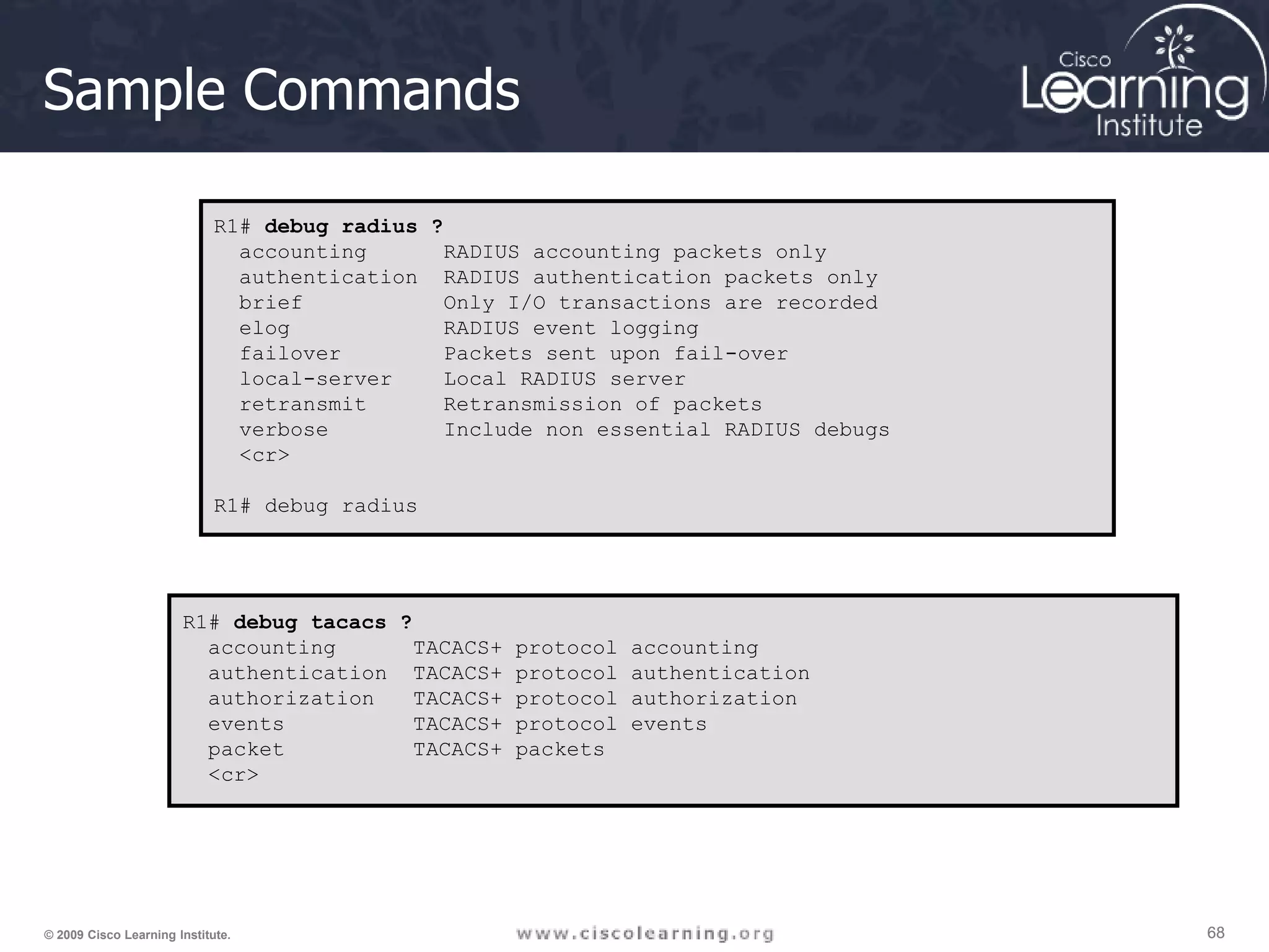 68 68 68 © 2009 Cisco Learning Institute. Sample Commands R1# debug radius ? accounting RADIUS accounting packets only authentication RADIUS authentication packets only brief Only I/O transactions are recorded elog RADIUS event logging failover Packets sent upon fail-over local-server Local RADIUS server retransmit Retransmission of packets verbose Include non essential RADIUS debugs <cr> R1# debug radius R1# debug tacacs ? accounting TACACS+ protocol accounting authentication TACACS+ protocol authentication authorization TACACS+ protocol authorization events TACACS+ protocol events packet TACACS+ packets <cr> 