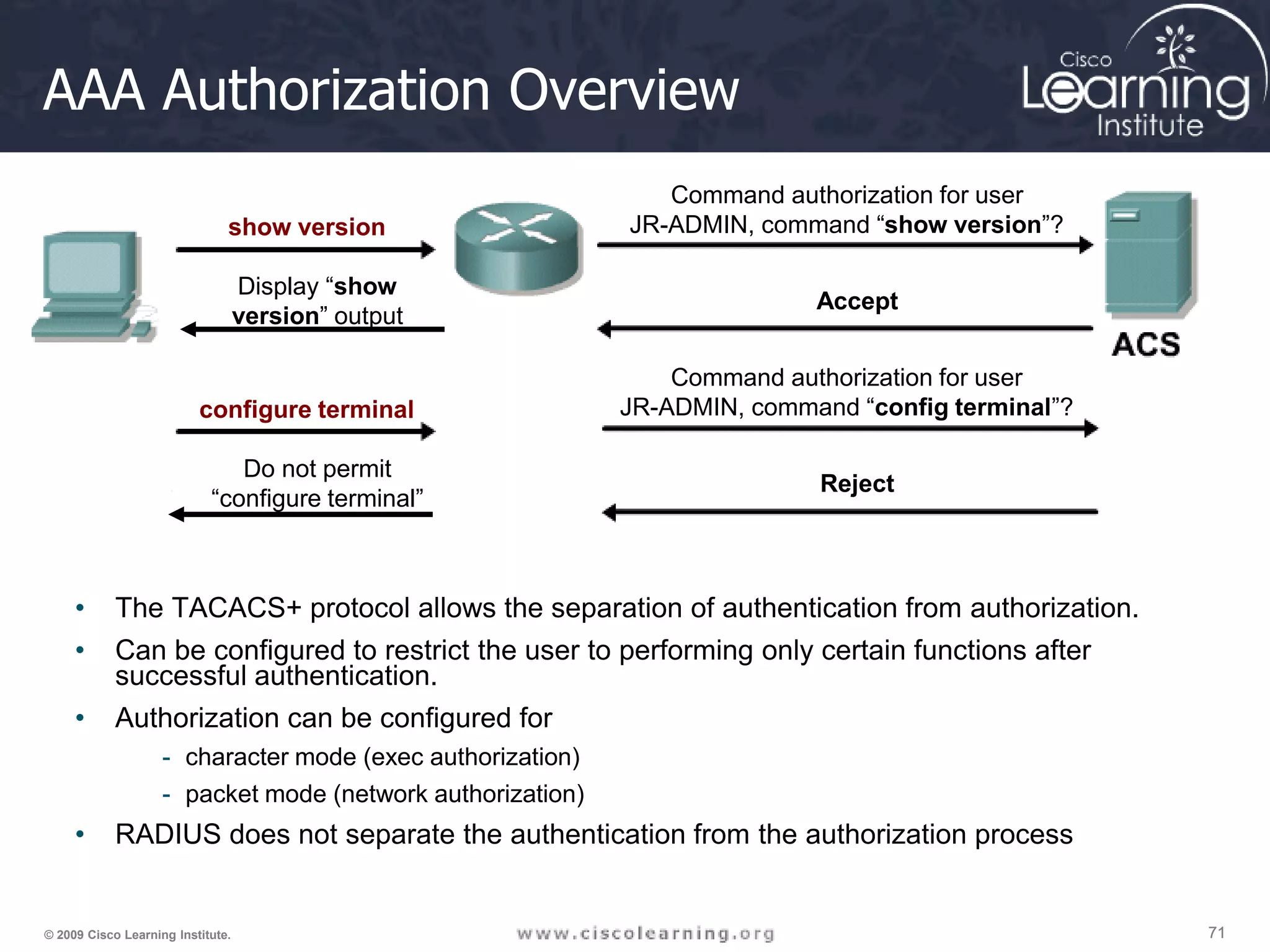 71 71 71 © 2009 Cisco Learning Institute. AAA Authorization Overview • The TACACS+ protocol allows the separation of authentication from authorization. • Can be configured to restrict the user to performing only certain functions after successful authentication. • Authorization can be configured for - character mode (exec authorization) - packet mode (network authorization) • RADIUS does not separate the authentication from the authorization process show version Command authorization for user JR-ADMIN, command “show version”? Accept Display “show version” output configure terminal Command authorization for user JR-ADMIN, command “config terminal”? Reject Do not permit “configure terminal” 