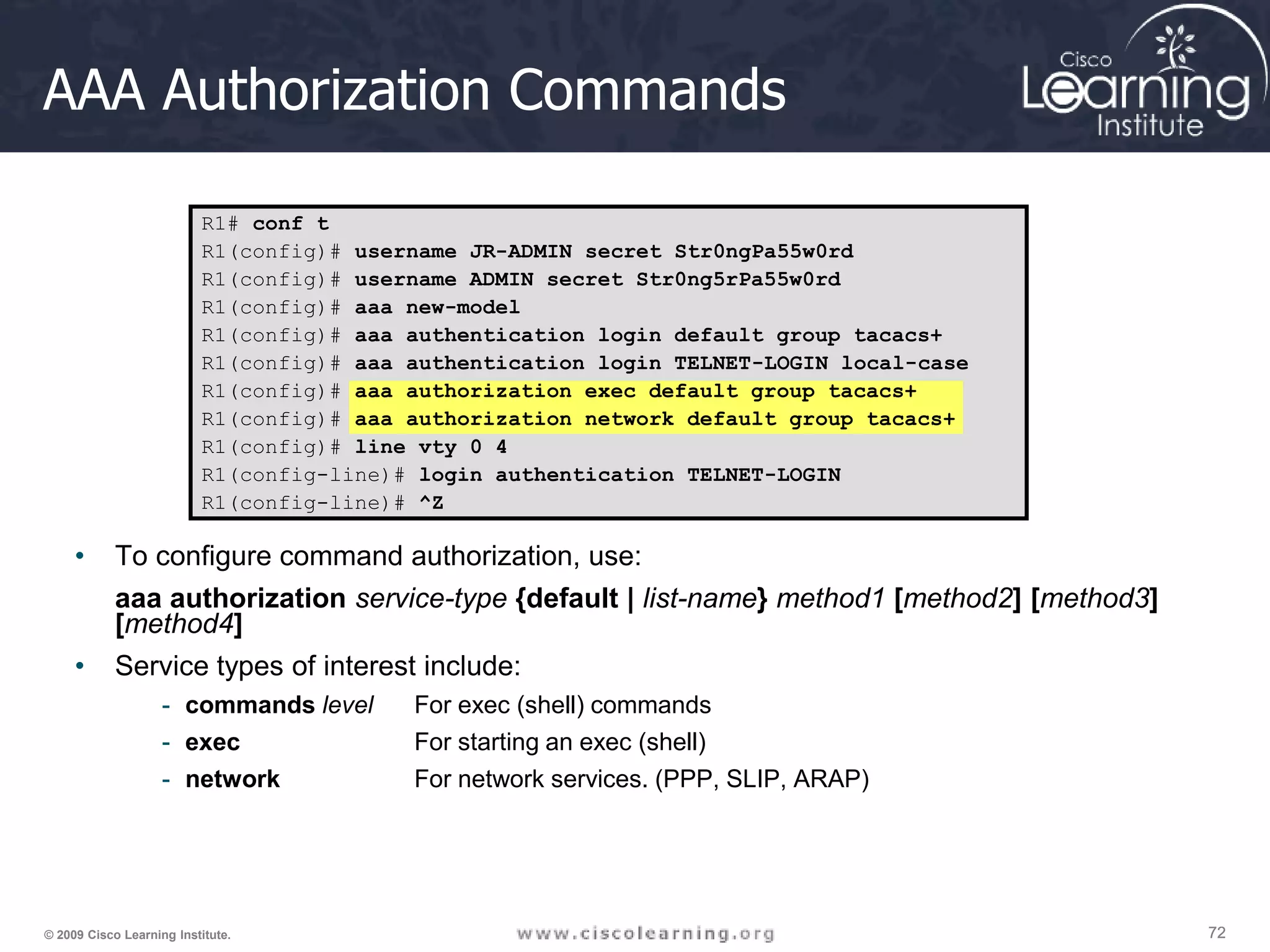 72 72 72 © 2009 Cisco Learning Institute. AAA Authorization Commands • To configure command authorization, use: aaa authorization service-type {default | list-name} method1 [method2] [method3] [method4] • Service types of interest include: - commands level For exec (shell) commands - exec For starting an exec (shell) - network For network services. (PPP, SLIP, ARAP) R1# conf t R1(config)# username JR-ADMIN secret Str0ngPa55w0rd R1(config)# username ADMIN secret Str0ng5rPa55w0rd R1(config)# aaa new-model R1(config)# aaa authentication login default group tacacs+ R1(config)# aaa authentication login TELNET-LOGIN local-case R1(config)# aaa authorization exec default group tacacs+ R1(config)# aaa authorization network default group tacacs+ R1(config)# line vty 0 4 R1(config-line)# login authentication TELNET-LOGIN R1(config-line)# ^Z 