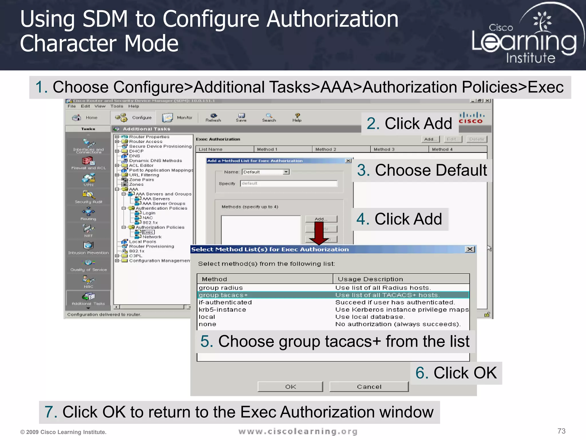 73 73 73 © 2009 Cisco Learning Institute. Using SDM to Configure Authorization Character Mode 1. Choose Configure>Additional Tasks>AAA>Authorization Policies>Exec 2. Click Add 3. Choose Default 4. Click Add 5. Choose group tacacs+ from the list 6. Click OK 7. Click OK to return to the Exec Authorization window 