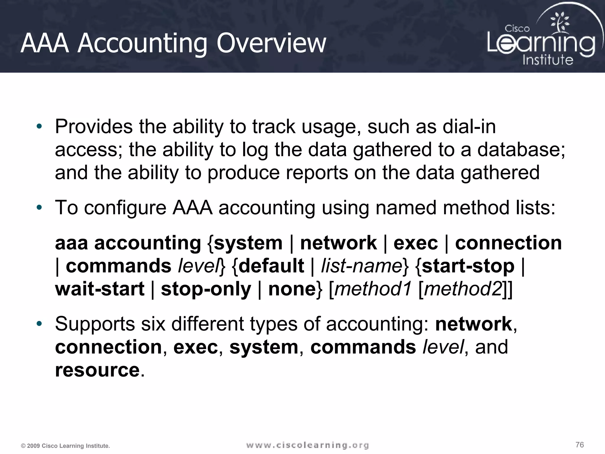 76 76 76 © 2009 Cisco Learning Institute. AAA Accounting Overview • Provides the ability to track usage, such as dial-in access; the ability to log the data gathered to a database; and the ability to produce reports on the data gathered • To configure AAA accounting using named method lists: aaa accounting {system | network | exec | connection | commands level} {default | list-name} {start-stop | wait-start | stop-only | none} [method1 [method2]] • Supports six different types of accounting: network, connection, exec, system, commands level, and resource. 
