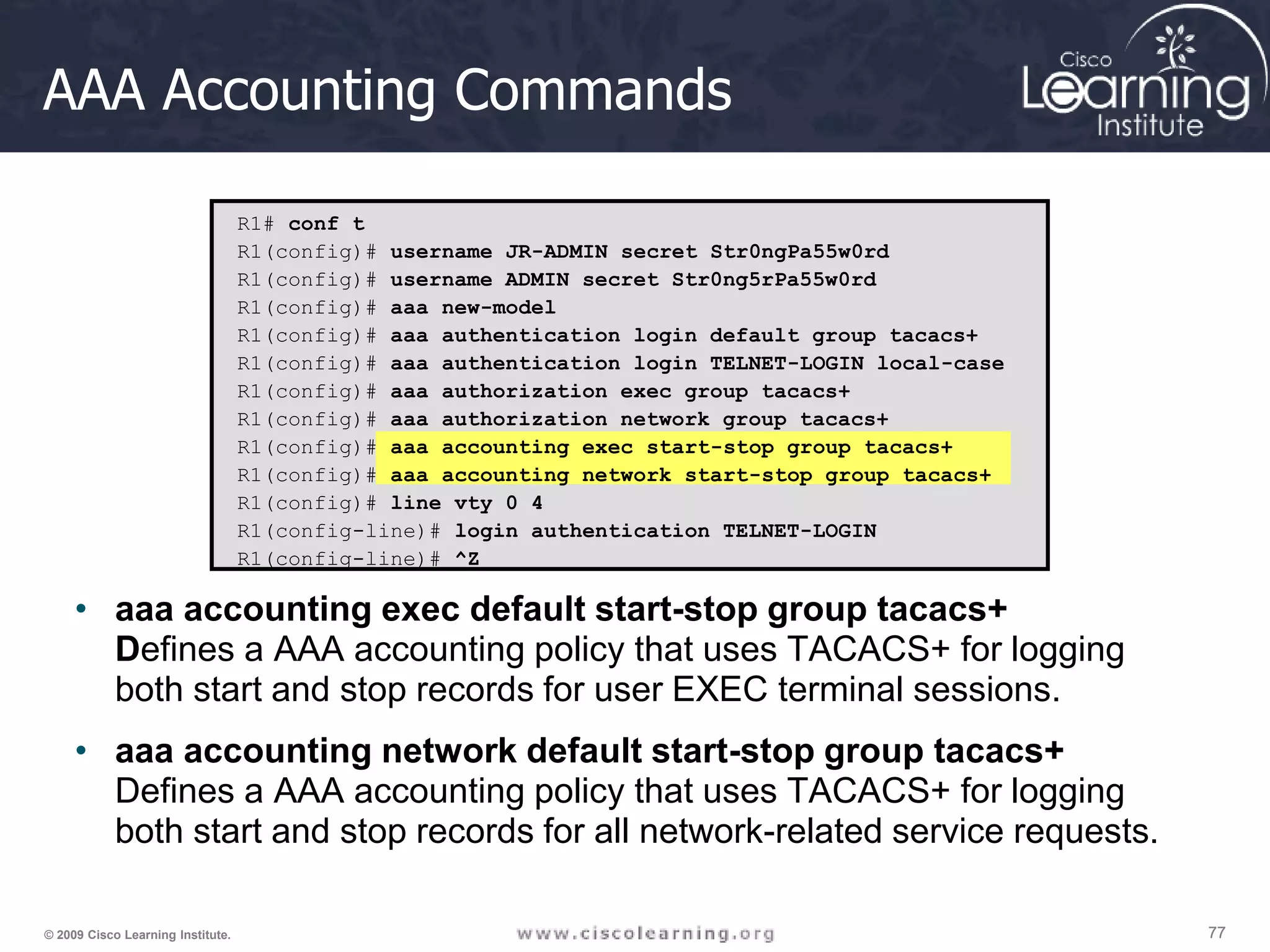 77 77 77 © 2009 Cisco Learning Institute. AAA Accounting Commands • aaa accounting exec default start-stop group tacacs+ Defines a AAA accounting policy that uses TACACS+ for logging both start and stop records for user EXEC terminal sessions. • aaa accounting network default start-stop group tacacs+ Defines a AAA accounting policy that uses TACACS+ for logging both start and stop records for all network-related service requests. R1# conf t R1(config)# username JR-ADMIN secret Str0ngPa55w0rd R1(config)# username ADMIN secret Str0ng5rPa55w0rd R1(config)# aaa new-model R1(config)# aaa authentication login default group tacacs+ R1(config)# aaa authentication login TELNET-LOGIN local-case R1(config)# aaa authorization exec group tacacs+ R1(config)# aaa authorization network group tacacs+ R1(config)# aaa accounting exec start-stop group tacacs+ R1(config)# aaa accounting network start-stop group tacacs+ R1(config)# line vty 0 4 R1(config-line)# login authentication TELNET-LOGIN R1(config-line)# ^Z 