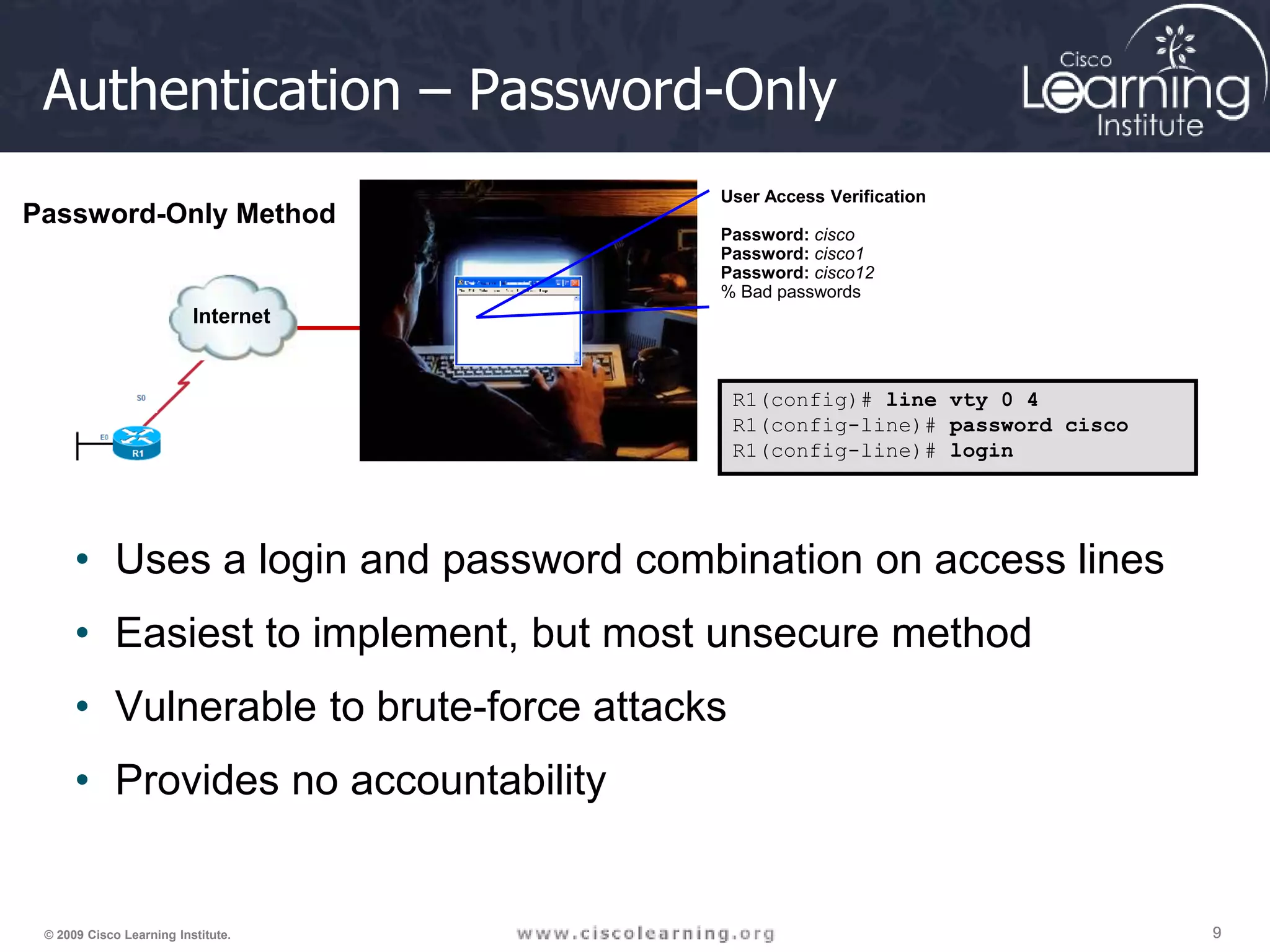 9 9 9 © 2009 Cisco Learning Institute. Authentication – Password-Only • Uses a login and password combination on access lines • Easiest to implement, but most unsecure method • Vulnerable to brute-force attacks • Provides no accountability R1(config)# line vty 0 4 R1(config-line)# password cisco R1(config-line)# login Internet User Access Verification Password: cisco Password: cisco1 Password: cisco12 % Bad passwords Password-Only Method 
