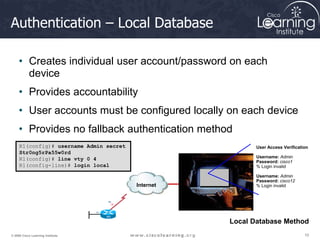 10
10
10
© 2009 Cisco Learning Institute.
Authentication – Local Database
• Creates individual user account/password on each
device
• Provides accountability
• User accounts must be configured locally on each device
• Provides no fallback authentication method
R1(config)# username Admin secret
Str0ng5rPa55w0rd
R1(config)# line vty 0 4
R1(config-line)# login local
Internet
User Access Verification
Username: Admin
Password: cisco1
% Login invalid
Username: Admin
Password: cisco12
% Login invalid
Local Database Method
 