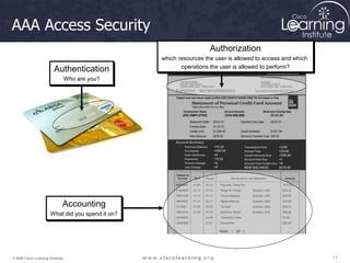 11
11
11
© 2009 Cisco Learning Institute.
AAA Access Security
Accounting
What did you spend it on?
Authentication
Who are you?
Authorization
which resources the user is allowed to access and which
operations the user is allowed to perform?
 