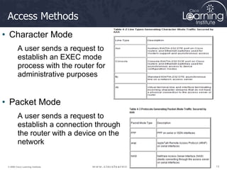 13
13
13
© 2009 Cisco Learning Institute.
Access Methods
• Character Mode
A user sends a request to
establish an EXEC mode
process with the router for
administrative purposes
• Packet Mode
A user sends a request to
establish a connection through
the router with a device on the
network
 