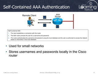 14
14
14
© 2009 Cisco Learning Institute.
Self-Contained AAA Authentication
Self-Contained AAA
1. The client establishes a connection with the router.
2. The AAA router prompts the user for a username and password.
3. The router authenticates the username and password using the local database and the user is authorized to access the network
based on information in the local database.
AAA
Router
Remote Client
1
2
3
• Used for small networks
• Stores usernames and passwords locally in the Cisco
router
 