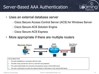 15
15
15
© 2009 Cisco Learning Institute.
Server-Based AAA Authentication
• Uses an external database server
- Cisco Secure Access Control Server (ACS) for Windows Server
- Cisco Secure ACS Solution Engine
- Cisco Secure ACS Express
• More appropriate if there are multiple routers
Server-Based AAA
1. The client establishes a connection with the router.
2. The AAA router prompts the user for a username and password.
3. The router authenticates the username and password using a remote AAA server.
4. The user is authorized to access the network based on information on the remote AAA Server.
AAA
Router
Remote Client
1
2
4
Cisco Secure
ACS Server
3
 