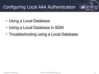 18
18
18
© 2009 Cisco Learning Institute.
Configuring Local AAA Authentication
• Using a Local Database
• Using a Local Database in SDM
• Troubleshooting using a Local Database
 