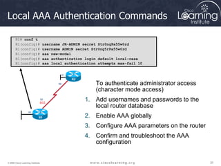 20
20
20
© 2009 Cisco Learning Institute.
Local AAA Authentication Commands
To authenticate administrator access
(character mode access)
1. Add usernames and passwords to the
local router database
2. Enable AAA globally
3. Configure AAA parameters on the router
4. Confirm and troubleshoot the AAA
configuration
R1# conf t
R1(config)# username JR-ADMIN secret Str0ngPa55w0rd
R1(config)# username ADMIN secret Str0ng5rPa55w0rd
R1(config)# aaa new-model
R1(config)# aaa authentication login default local-case
R1(config)# aaa local authentication attempts max-fail 10
 