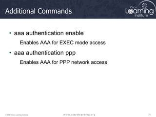 21
21
21
© 2009 Cisco Learning Institute.
Additional Commands
• aaa authentication enable
Enables AAA for EXEC mode access
• aaa authentication ppp
Enables AAA for PPP network access
 