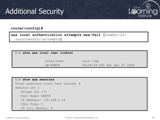 24
24
24
© 2009 Cisco Learning Institute.
Additional Security
R1# show aaa local user lockout
Local-user Lock time
JR-ADMIN 04:28:49 UTC Sat Dec 27 2008
router(config)#
aaa local authentication attempts max-fail [number-of-
unsuccessful-attempts]
R1# show aaa sessions
Total sessions since last reload: 4
Session Id: 1
Unique Id: 175
User Name: ADMIN
IP Address: 192.168.1.10
Idle Time: 0
CT Call Handle: 0
 