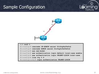 25
25
25
© 2009 Cisco Learning Institute.
Sample Configuration
R1# conf t
R1(config)# username JR-ADMIN secret Str0ngPa55w0rd
R1(config)# username ADMIN secret Str0ng5rPa55w0rd
R1(config)# aaa new-model
R1(config)# aaa authentication login default local-case enable
R1(config)# aaa authentication login TELNET-LOGIN local-case
R1(config)# line vty 0 4
R1(config-line)# login authentication TELNET-LOGIN
 