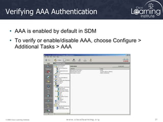 27
27
27
© 2009 Cisco Learning Institute.
Verifying AAA Authentication
• AAA is enabled by default in SDM
• To verify or enable/disable AAA, choose Configure >
Additional Tasks > AAA
 