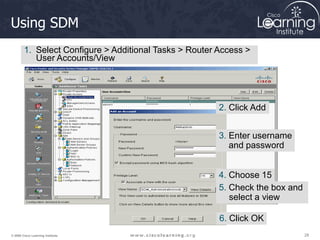 28
28
28
© 2009 Cisco Learning Institute.
Using SDM
1. Select Configure > Additional Tasks > Router Access >
User Accounts/View
2. Click Add
3. Enter username
and password
4. Choose 15
5. Check the box and
select a view
6. Click OK
 