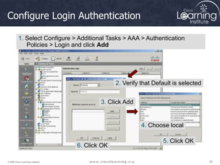 29
29
29
© 2009 Cisco Learning Institute.
Configure Login Authentication
1. Select Configure > Additional Tasks > AAA > Authentication
Policies > Login and click Add
2. Verify that Default is selected
3. Click Add
4. Choose local
5. Click OK
6. Click OK
 