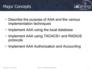 3
3
3
© 2009 Cisco Learning Institute.
Major Concepts
• Describe the purpose of AAA and the various
implementation techniques
• Implement AAA using the local database
• Implement AAA using TACACS+ and RADIUS
protocols
• Implement AAA Authorization and Accounting
 