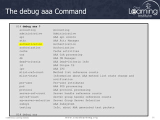 31
31
31
© 2009 Cisco Learning Institute.
The debug aaa Command
R1# debug aaa ?
accounting Accounting
administrative Administrative
api AAA api events
attr AAA Attr Manager
authentication Authentication
authorization Authorization
cache Cache activities
coa AAA CoA processing
db AAA DB Manager
dead-criteria AAA Dead-Criteria Info
id AAA Unique Id
ipc AAA IPC
mlist-ref-count Method list reference counts
mlist-state Information about AAA method list state change and
notification
per-user Per-user attributes
pod AAA POD processing
protocol AAA protocol processing
server-ref-count Server handle reference counts
sg-ref-count Server group handle reference counts
sg-server-selection Server Group Server Selection
subsys AAA Subsystem
testing Info. about AAA generated test packets
R1# debug aaa
 