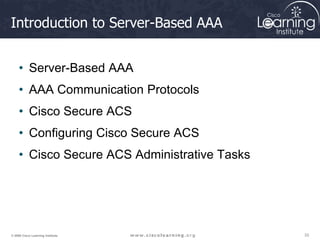 33
33
33
© 2009 Cisco Learning Institute.
Introduction to Server-Based AAA
• Server-Based AAA
• AAA Communication Protocols
• Cisco Secure ACS
• Configuring Cisco Secure ACS
• Cisco Secure ACS Administrative Tasks
 