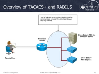 36
36
36
© 2009 Cisco Learning Institute.
Overview of TACACS+ and RADIUS
Perimeter
Router
Remote User
Cisco Secure ACS for
Windows Server
Cisco Secure
ACS Express
TACACS+ or RADIUS protocols are used to
communicate between the clients and AAA
security servers.
 