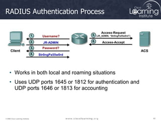 40
40
40
© 2009 Cisco Learning Institute.
RADIUS Authentication Process
• Works in both local and roaming situations
• Uses UDP ports 1645 or 1812 for authentication and
UDP ports 1646 or 1813 for accounting
Username?
JR-ADMIN
Password?
Str0ngPa55w0rd
Access-Request
(JR_ADMIN, “Str0ngPa55w0rd”)
Access-Accept
 