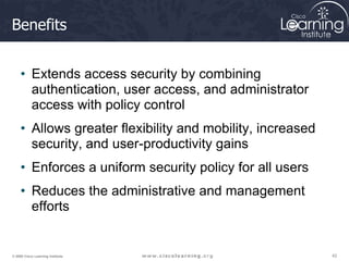 42
42
42
© 2009 Cisco Learning Institute.
Benefits
• Extends access security by combining
authentication, user access, and administrator
access with policy control
• Allows greater flexibility and mobility, increased
security, and user-productivity gains
• Enforces a uniform security policy for all users
• Reduces the administrative and management
efforts
 