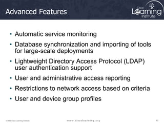 43
43
43
© 2009 Cisco Learning Institute.
Advanced Features
• Automatic service monitoring
• Database synchronization and importing of tools
for large-scale deployments
• Lightweight Directory Access Protocol (LDAP)
user authentication support
• User and administrative access reporting
• Restrictions to network access based on criteria
• User and device group profiles
 