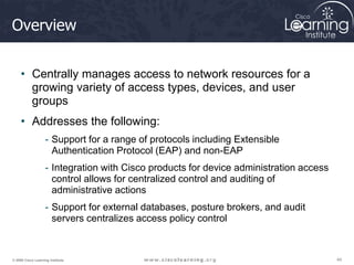 44
44
44
© 2009 Cisco Learning Institute.
Overview
• Centrally manages access to network resources for a
growing variety of access types, devices, and user
groups
• Addresses the following:
- Support for a range of protocols including Extensible
Authentication Protocol (EAP) and non-EAP
- Integration with Cisco products for device administration access
control allows for centralized control and auditing of
administrative actions
- Support for external databases, posture brokers, and audit
servers centralizes access policy control
 