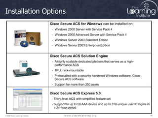 45
45
45
© 2009 Cisco Learning Institute.
Installation Options
Cisco Secure ACS for Windows can be installed on:
- Windows 2000 Server with Service Pack 4
- Windows 2000 Advanced Server with Service Pack 4
- Windows Server 2003 Standard Edition
- Windows Server 2003 Enterprise Edition
Cisco Secure ACS Solution Engine
- A highly scalable dedicated platform that serves as a high-
performance ACS
- 1RU, rack-mountable
- Preinstalled with a security-hardened Windows software, Cisco
Secure ACS software
- Support for more than 350 users
Cisco Secure ACS Express 5.0
- Entry-level ACS with simplified feature set
- Support for up to 50 AAA device and up to 350 unique user ID logins in
a 24-hour period
 