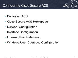 46
46
46
© 2009 Cisco Learning Institute.
Configuring Cisco Secure ACS
• Deploying ACS
• Cisco Secure ACS Homepage
• Network Configuration
• Interface Configuration
• External User Database
• Windows User Database Configuration
 