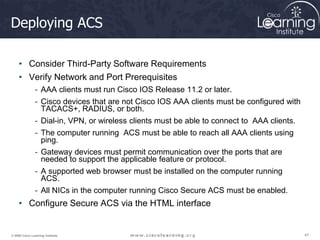 47
47
47
© 2009 Cisco Learning Institute.
Deploying ACS
• Consider Third-Party Software Requirements
• Verify Network and Port Prerequisites
- AAA clients must run Cisco IOS Release 11.2 or later.
- Cisco devices that are not Cisco IOS AAA clients must be configured with
TACACS+, RADIUS, or both.
- Dial-in, VPN, or wireless clients must be able to connect to AAA clients.
- The computer running ACS must be able to reach all AAA clients using
ping.
- Gateway devices must permit communication over the ports that are
needed to support the applicable feature or protocol.
- A supported web browser must be installed on the computer running
ACS.
- All NICs in the computer running Cisco Secure ACS must be enabled.
• Configure Secure ACS via the HTML interface
 