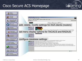 48
48
48
© 2009 Cisco Learning Institute.
Cisco Secure ACS Homepage
add, delete, modify settings for AAA clients (routers)
set menu display options for TACACS and RADIUS
configure database settings
 